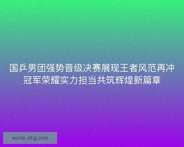 国乒男团强势晋级决赛展现王者风范再冲冠军荣耀实力担当共筑辉煌新篇章