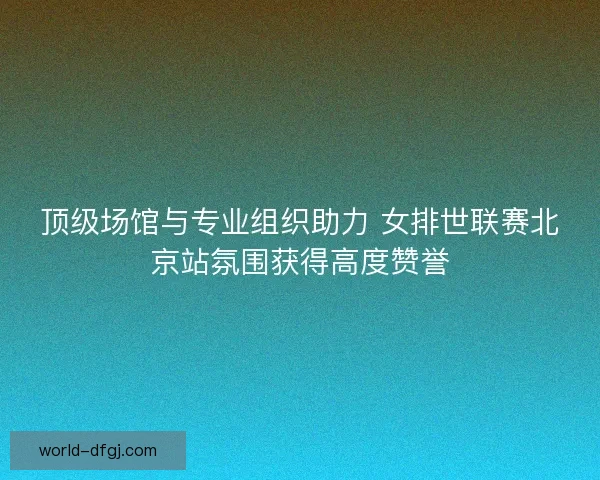 顶级场馆与专业组织助力 女排世联赛北京站氛围获得高度赞誉