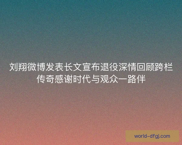 刘翔微博发表长文宣布退役深情回顾跨栏传奇感谢时代与观众一路伴