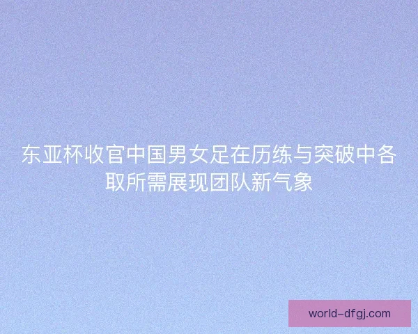 东亚杯收官中国男女足在历练与突破中各取所需展现团队新气象